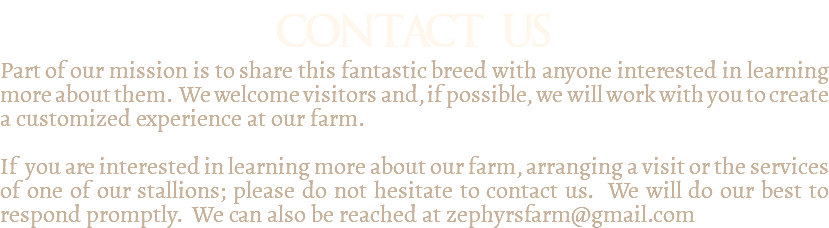 contact us Part of our mission is to share this fantastic breed with anyone interested in learning more about them. We welcome visitors and, if possible, we will work with you to create a customized experience at our farm. If you are interested in learning more about our farm, arranging a visit or the services of one of our stallions; please do not hesitate to contact us. We will do our best to respond promptly. We can also be reached at zephyrsfarm@gmail.com